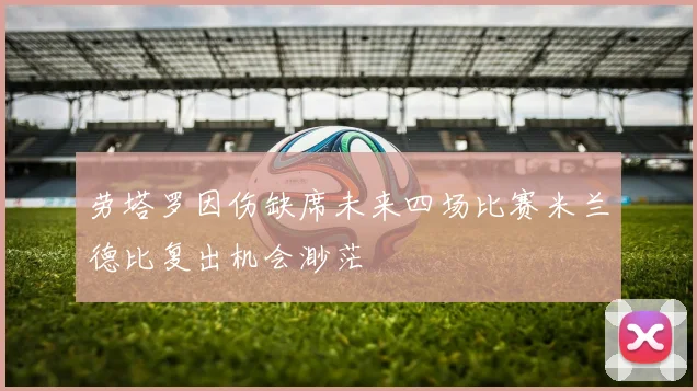 劳塔罗因伤缺席未来四场比赛米兰德比复出机会渺茫