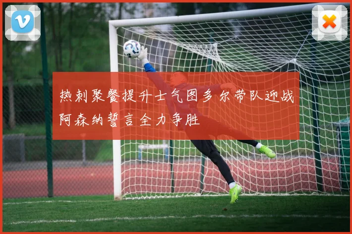 热刺聚餐提升士气图多尔带队迎战阿森纳誓言全力争胜