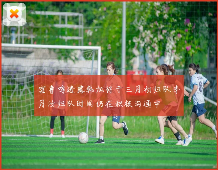 宫鲁鸣透露韩旭将于三月初归队李月汝归队时间仍在积极沟通中