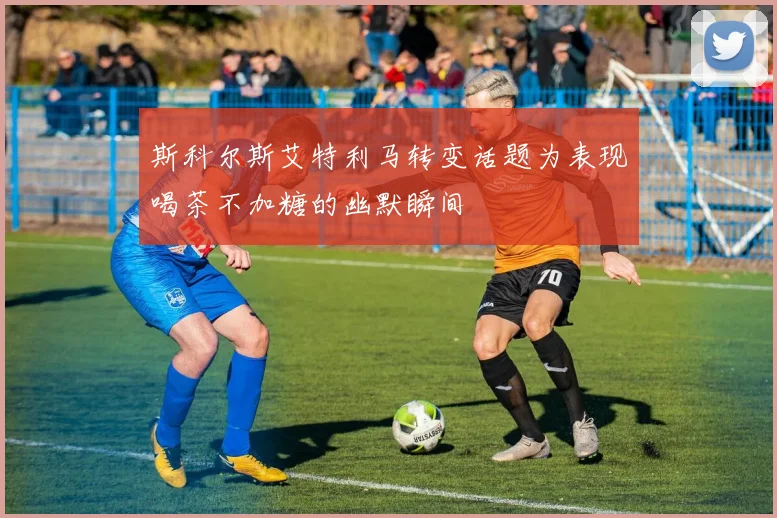 斯科尔斯艾特利马转变话题为表现喝茶不加糖的幽默瞬间