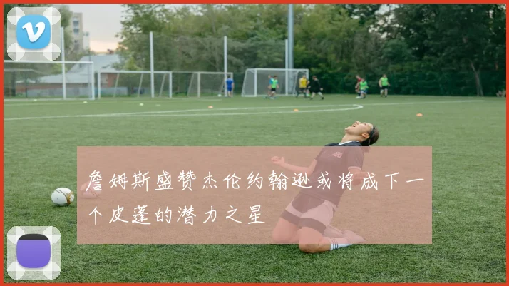 詹姆斯盛赞杰伦约翰逊或将成下一个皮蓬的潜力之星