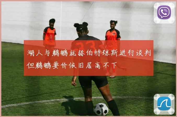湖人与鹈鹕就赫伯特琼斯进行谈判但鹈鹕要价依旧居高不下