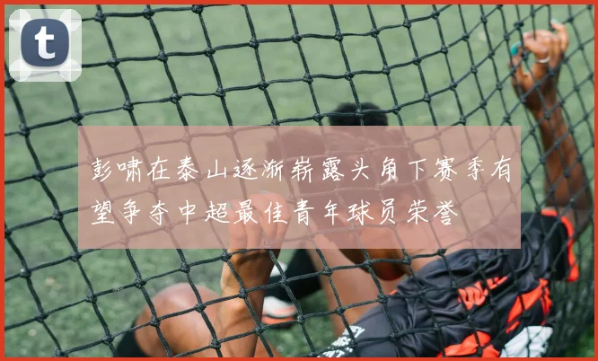 彭啸在泰山逐渐崭露头角下赛季有望争夺中超最佳青年球员荣誉