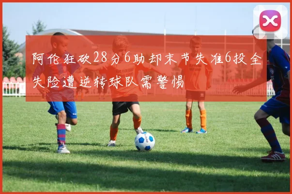 阿伦狂砍28分6助却末节失准6投全失险遭逆转球队需警惕