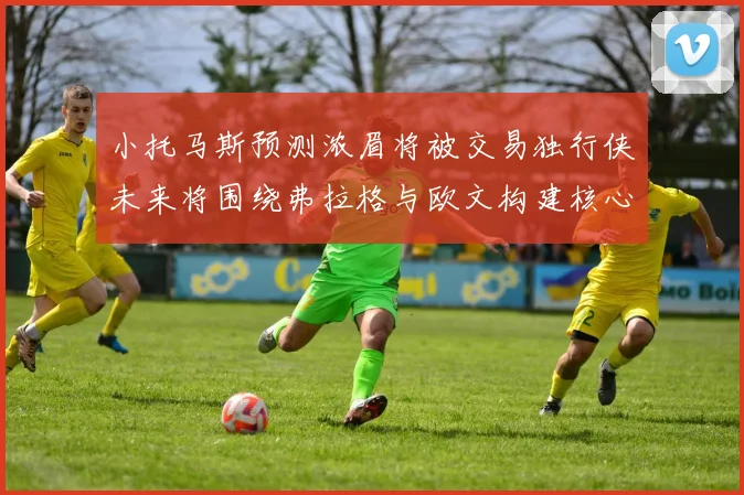 小托马斯预测浓眉将被交易独行侠未来将围绕弗拉格与欧文构建核心阵容