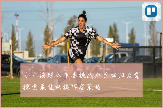 小卡谈球队节奏挑战加兰回归后需探索最佳轮换阵容策略