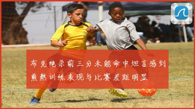 布克绝杀前三分未能命中坦言感到煎熬训练表现与比赛差距明显
