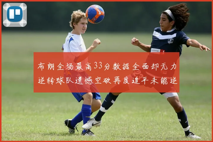 布朗全场最高33分数据全面却无力逆转球队遗憾空砍再度追平未能逆袭