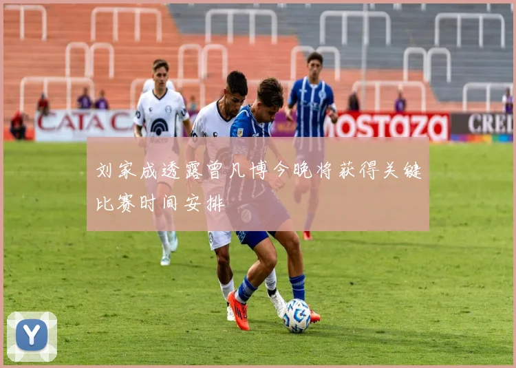 刘家成透露曾凡博今晚将获得关键比赛时间安排