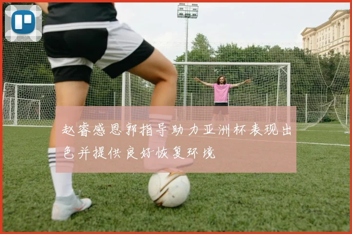 赵睿感恩郭指导助力亚洲杯表现出色并提供良好恢复环境