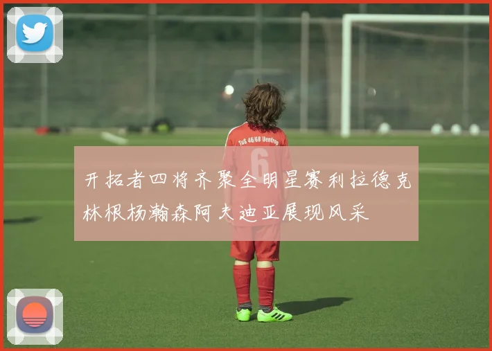 开拓者四将齐聚全明星赛利拉德克林根杨瀚森阿夫迪亚展现风采