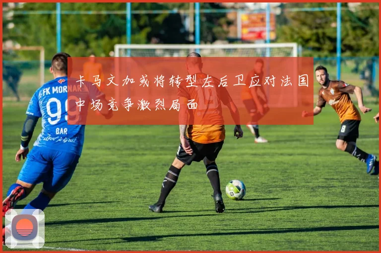 卡马文加或将转型左后卫应对法国中场竞争激烈局面