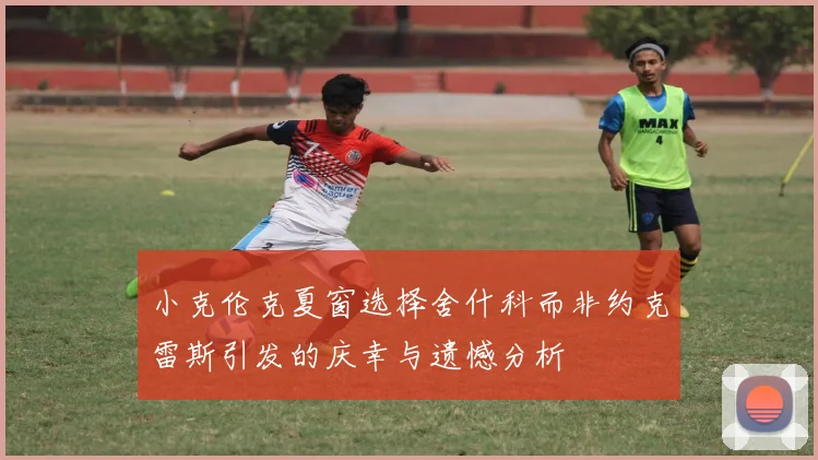 小克伦克夏窗选择舍什科而非约克雷斯引发的庆幸与遗憾分析