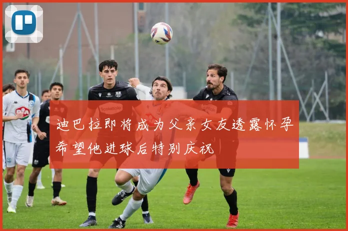 迪巴拉即将成为父亲女友透露怀孕希望他进球后特别庆祝