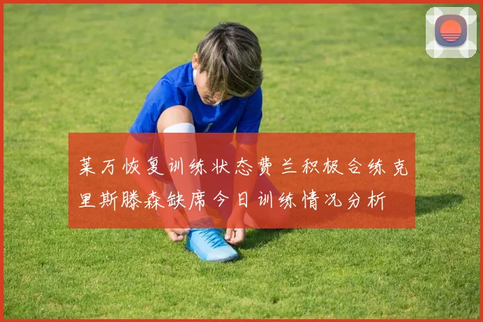 莱万恢复训练状态费兰积极合练克里斯滕森缺席今日训练情况分析