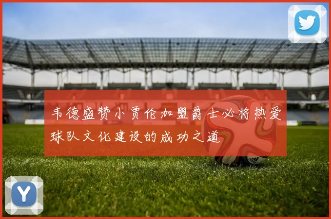 韦德盛赞小贾伦加盟爵士必将热爱球队文化建设的成功之道