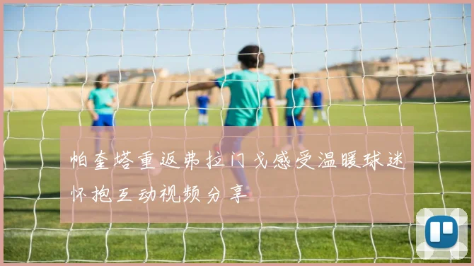 帕奎塔重返弗拉门戈感受温暖球迷怀抱互动视频分享