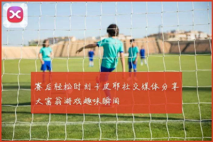 赛后轻松时刻卡皮耶社交媒体分享大富翁游戏趣味瞬间